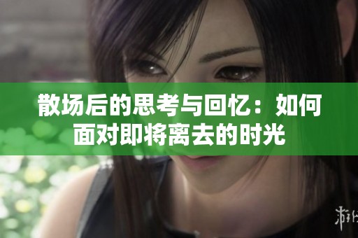 散场后的思考与回忆：如何面对即将离去的时光