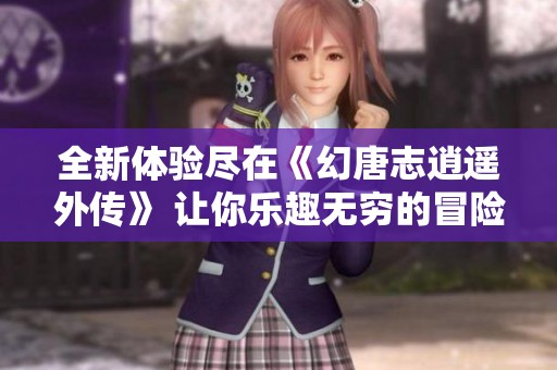 全新体验尽在《幻唐志逍遥外传》 让你乐趣无穷的冒险之旅