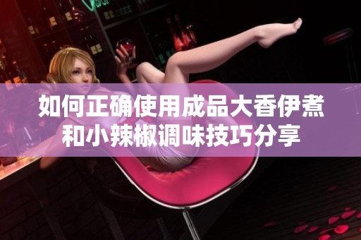 如何正确使用成品大香伊煮和小辣椒调味技巧分享