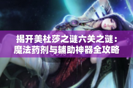 揭开美杜莎之谜六关之谜：魔法药剂与辅助神器全攻略解析