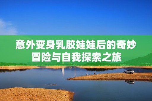 意外变身乳胶娃娃后的奇妙冒险与自我探索之旅
