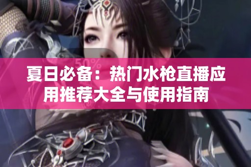 夏日必备：热门水枪直播应用推荐大全与使用指南