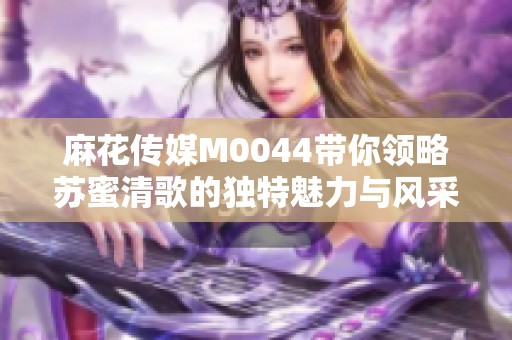 麻花传媒M0044带你领略苏蜜清歌的独特魅力与风采