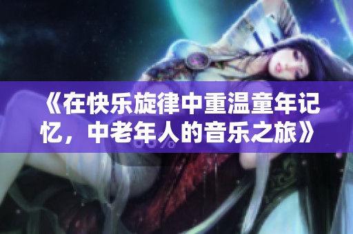 《在快乐旋律中重温童年记忆，中老年人的音乐之旅》