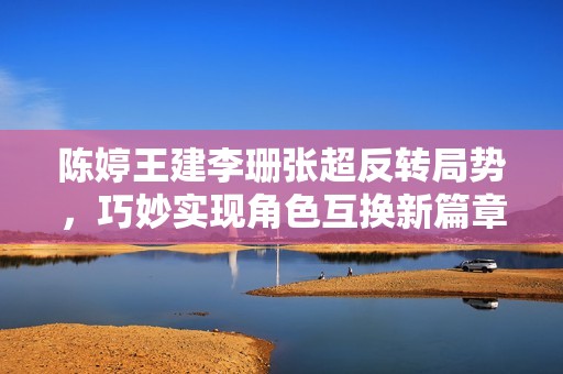 陈婷王建李珊张超反转局势，巧妙实现角色互换新篇章
