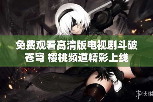 免费观看高清版电视剧斗破苍穹 樱桃频道精彩上线