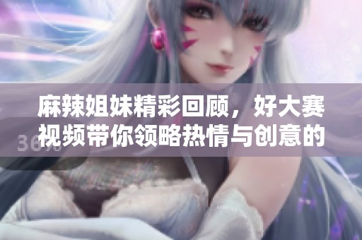 麻辣姐妹精彩回顾，好大赛视频带你领略热情与创意的碰撞