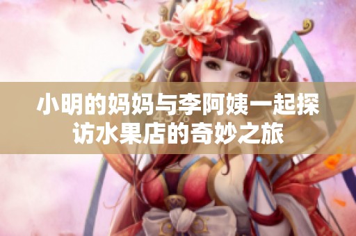小明的妈妈与李阿姨一起探访水果店的奇妙之旅