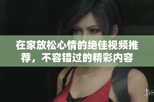 在家放松心情的绝佳视频推荐，不容错过的精彩内容