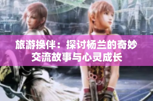 旅游换伴：探讨杨兰的奇妙交流故事与心灵成长