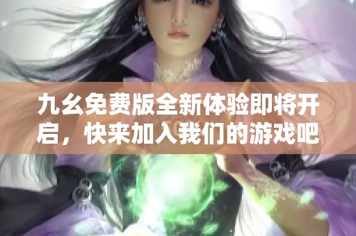 九幺免费版全新体验即将开启，快来加入我们的游戏吧！