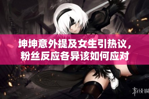 坤坤意外提及女生引热议，粉丝反应各异该如何应对