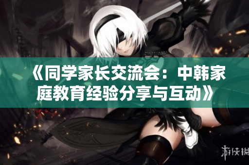 《同学家长交流会：中韩家庭教育经验分享与互动》