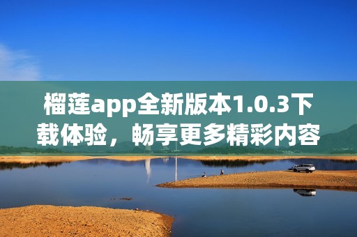 榴莲app全新版本1.0.3下载体验，畅享更多精彩内容