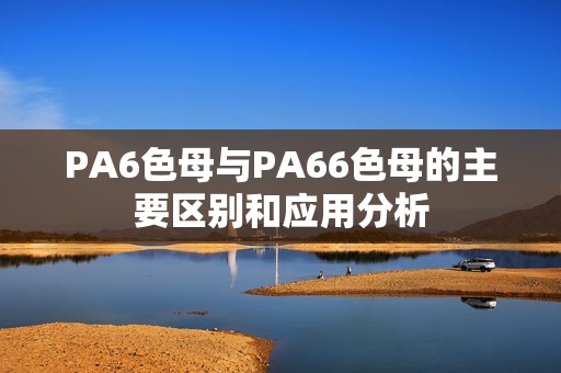 PA6色母与PA66色母的主要区别和应用分析