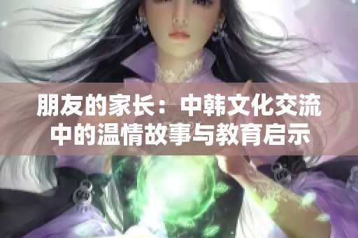 朋友的家长：中韩文化交流中的温情故事与教育启示