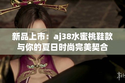 新品上市：aj38水蜜桃鞋款与你的夏日时尚完美契合