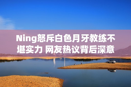 Ning怒斥白色月牙教练不堪实力 网友热议背后深意