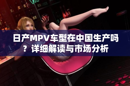 日产MPV车型在中国生产吗？详细解读与市场分析