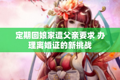 定期回娘家遭父亲要求 办理离婚证的新挑战