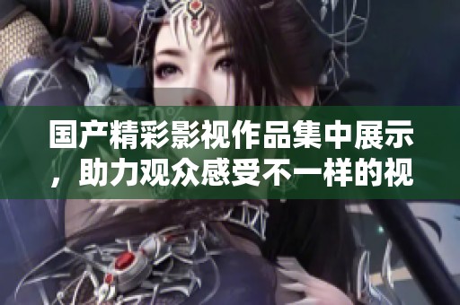 国产精彩影视作品集中展示，助力观众感受不一样的视听盛宴