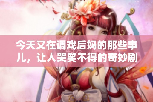 今天又在调戏后妈的那些事儿，让人哭笑不得的奇妙剧情