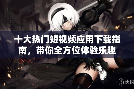 十大热门短视频应用下载指南，带你全方位体验乐趣