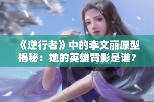 《逆行者》中的李文丽原型揭秘：她的英雄背影是谁？