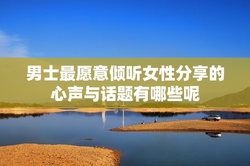 男士最愿意倾听女性分享的心声与话题有哪些呢