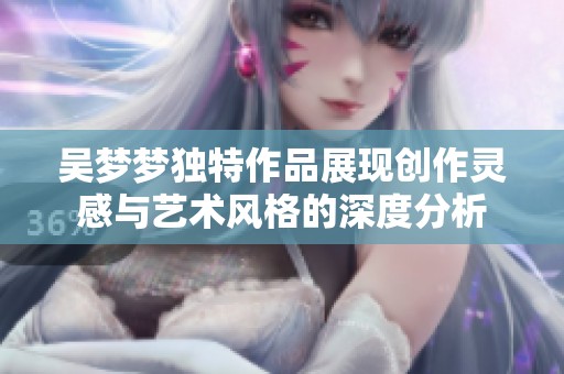 吴梦梦独特作品展现创作灵感与艺术风格的深度分析