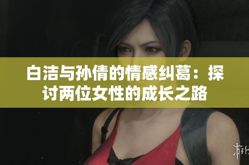 白洁与孙倩的情感纠葛：探讨两位女性的成长之路