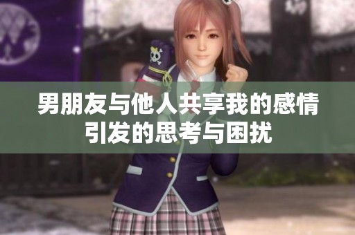 男朋友与他人共享我的感情引发的思考与困扰