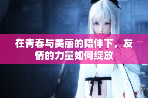在青春与美丽的陪伴下，友情的力量如何绽放