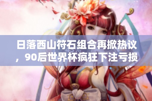 日落西山符石组合再掀热议，90后世界杯疯狂下注亏损百万引老王调侃