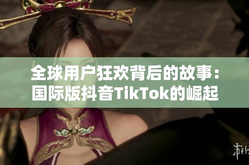 全球用户狂欢背后的故事：国际版抖音TikTok的崛起与挑战
