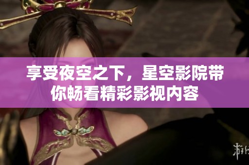 享受夜空之下，星空影院带你畅看精彩影视内容