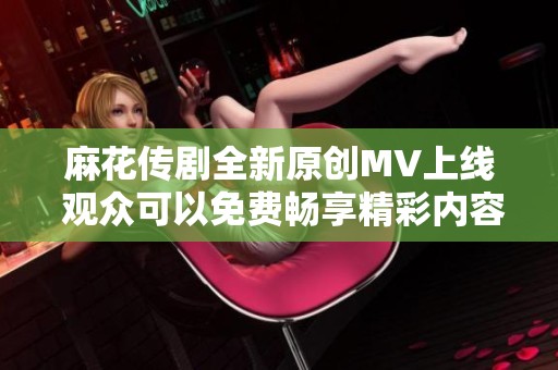 麻花传剧全新原创MV上线 观众可以免费畅享精彩内容
