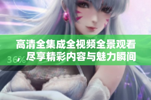 高清全集成全视频全景观看，尽享精彩内容与魅力瞬间