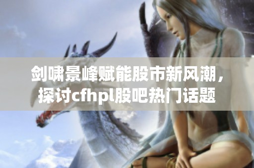 剑啸景峰赋能股市新风潮，探讨cfhpl股吧热门话题