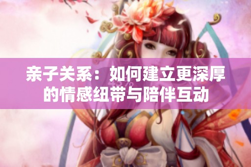 亲子关系：如何建立更深厚的情感纽带与陪伴互动