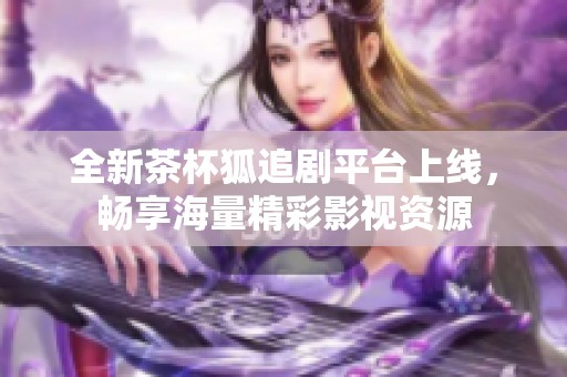 全新茶杯狐追剧平台上线，畅享海量精彩影视资源