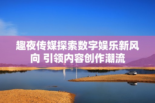 趣夜传媒探索数字娱乐新风向 引领内容创作潮流