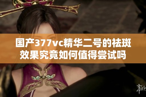 国产377vc精华二号的祛斑效果究竟如何值得尝试吗