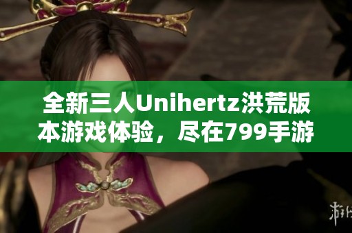 全新三人Unihertz洪荒版本游戏体验，尽在799手游网！