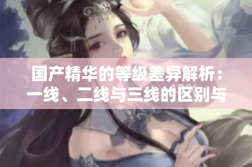 国产精华的等级差异解析：一线、二线与三线的区别与特点
