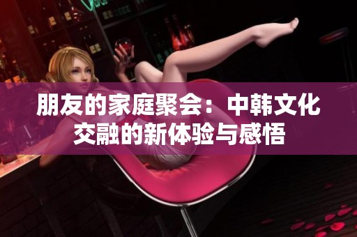 朋友的家庭聚会：中韩文化交融的新体验与感悟