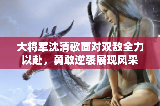 大将军沈清歌面对双敌全力以赴，勇敢逆袭展现风采