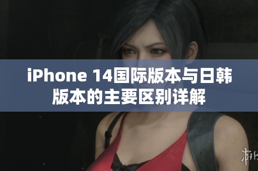 iPhone 14国际版本与日韩版本的主要区别详解