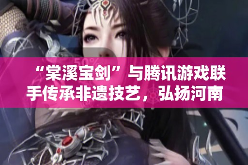 “棠溪宝剑”与腾讯游戏联手传承非遗技艺，弘扬河南老字号文化