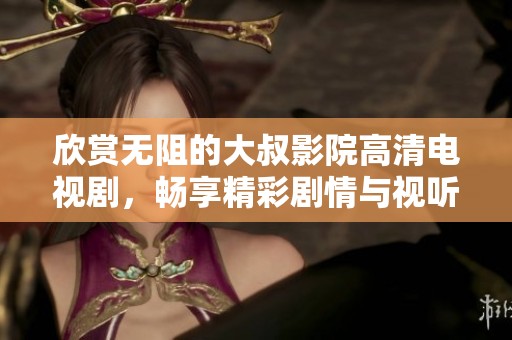 欣赏无阻的大叔影院高清电视剧，畅享精彩剧情与视听盛宴